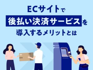 ECサイトで後払い決済サービスを導入するメリットとは
